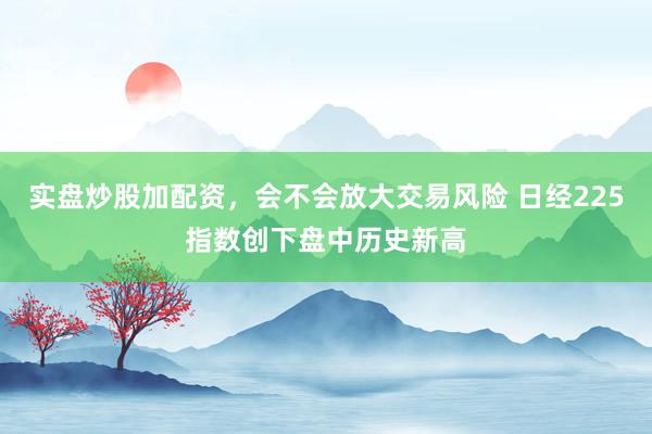 实盘炒股加配资，会不会放大交易风险 日经225指数创下盘中历史新高
