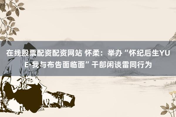 在线股票配资配资网站 怀柔：举办“怀纪后生YUE·我与布告面临面”干部闲谈雷同行为