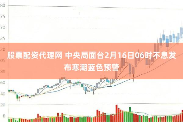 股票配资代理网 中央局面台2月16日06时不息发布寒潮蓝色预警