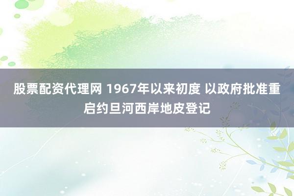 股票配资代理网 1967年以来初度 以政府批准重启约旦河西岸地皮登记