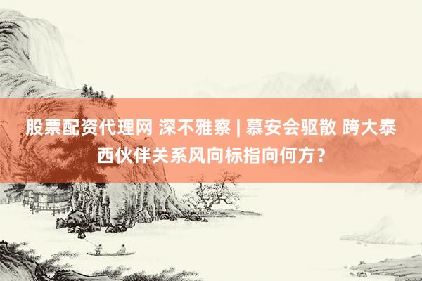 股票配资代理网 深不雅察 | 慕安会驱散 跨大泰西伙伴关系风向标指向何方？