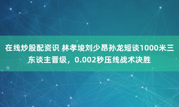 在线炒股配资识 林孝埈刘少昂孙龙短谈1000米三东谈主晋级，0.002秒压线战术决胜