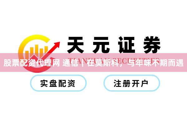 股票配资代理网 通信｜在莫斯科，与年味不期而遇