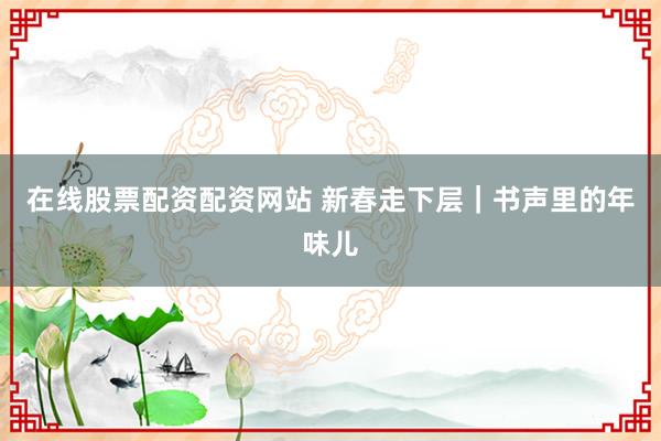 在线股票配资配资网站 新春走下层｜书声里的年味儿