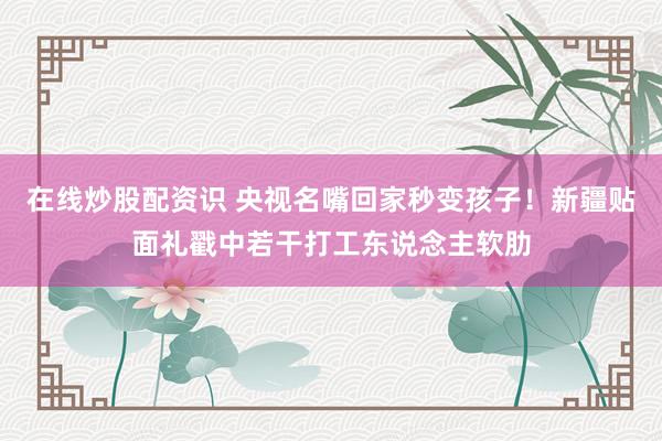在线炒股配资识 央视名嘴回家秒变孩子！新疆贴面礼戳中若干打工东说念主软肋