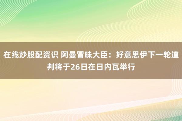 在线炒股配资识 阿曼冒昧大臣：好意思伊下一轮道判将于26日在日内瓦举行