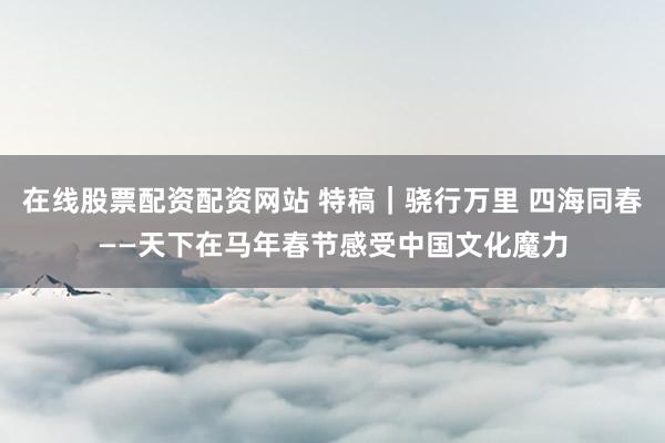 在线股票配资配资网站 特稿｜骁行万里 四海同春——天下在马年春节感受中国文化魔力