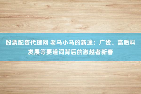 股票配资代理网 老马小马的新途：广货、高质料发展等要道词背后的激越者新春