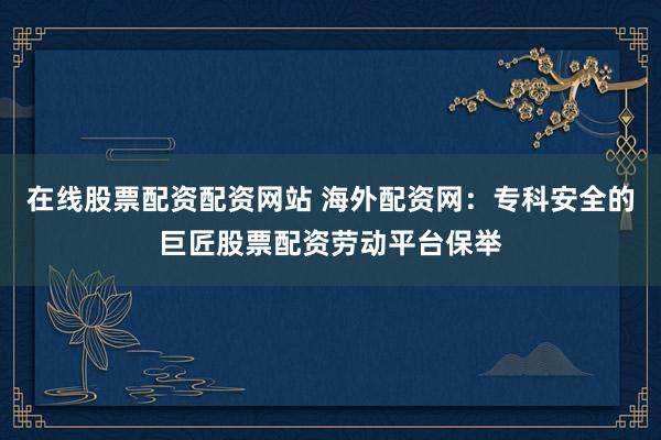在线股票配资配资网站 海外配资网：专科安全的巨匠股票配资劳动平台保举