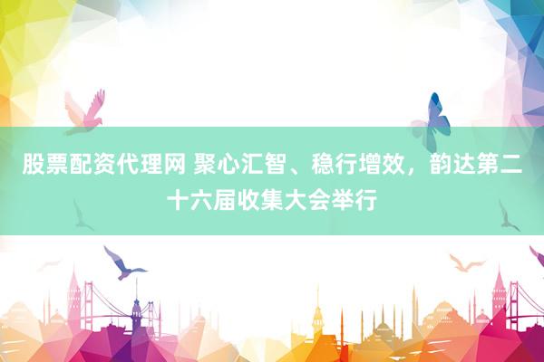 股票配资代理网 聚心汇智、稳行增效，韵达第二十六届收集大会举行