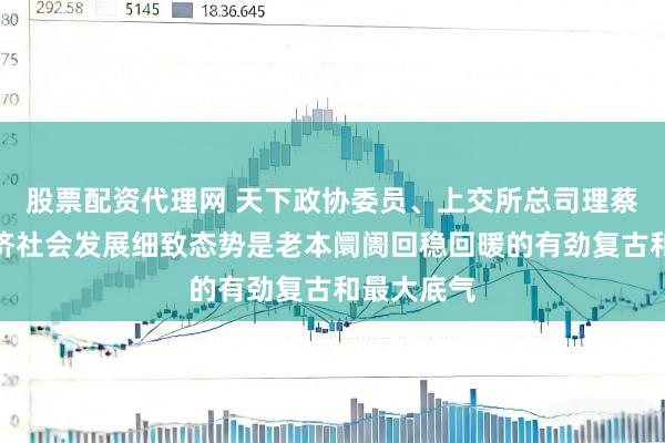 股票配资代理网 天下政协委员、上交所总司理蔡建春：经济社会发展细致态势是老本阛阓回稳回暖的有劲复古和最大底气