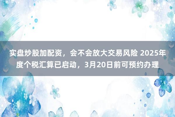 实盘炒股加配资，会不会放大交易风险 2025年度个税汇算已启动，3月20日前可预约办理