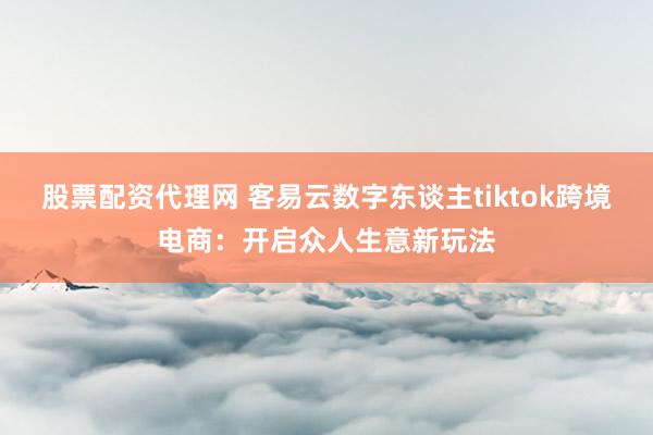 股票配资代理网 客易云数字东谈主tiktok跨境电商：开启众人生意新玩法