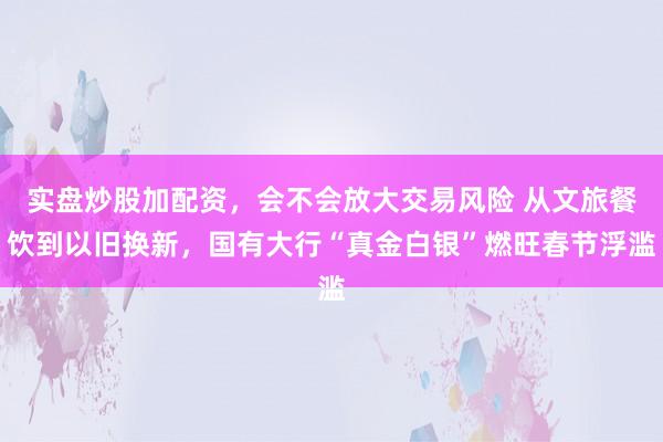 实盘炒股加配资，会不会放大交易风险 从文旅餐饮到以旧换新，国有大行“真金白银”燃旺春节浮滥