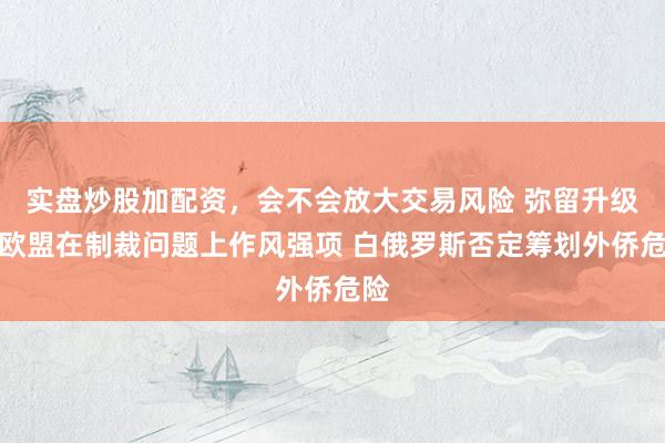 实盘炒股加配资，会不会放大交易风险 弥留升级？欧盟在制裁问题上作风强项 白俄罗斯否定筹划外侨危险