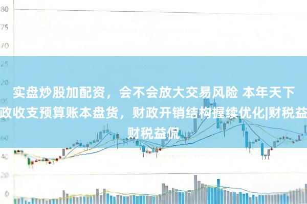 实盘炒股加配资，会不会放大交易风险 本年天下财政收支预算账本盘货，财政开销结构握续优化|财税益侃