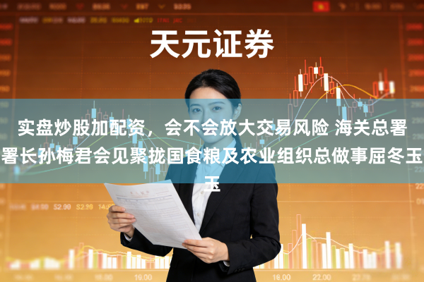 实盘炒股加配资，会不会放大交易风险 海关总署署长孙梅君会见聚拢国食粮及农业组织总做事屈冬玉