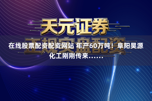 在线股票配资配资网站 年产60万吨！阜阳昊源化工刚刚传来……
