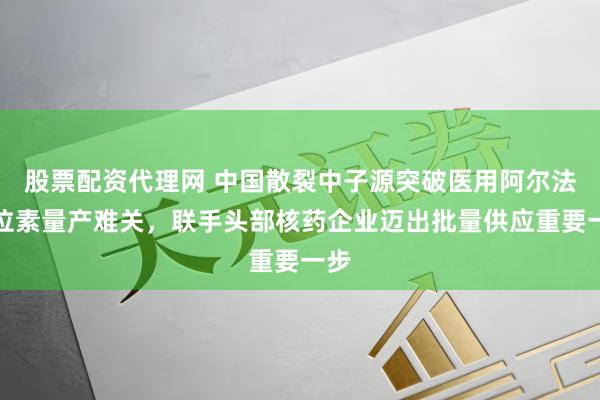 股票配资代理网 中国散裂中子源突破医用阿尔法同位素量产难关，联手头部核药企业迈出批量供应重要一步